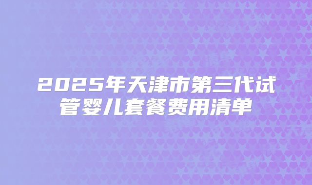 2025年天津市第三代试管婴儿套餐费用清单