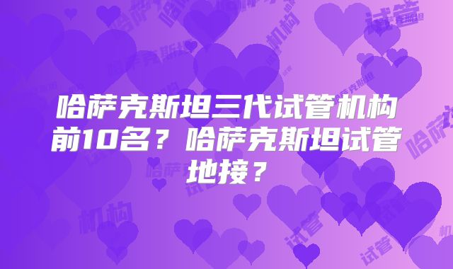 哈萨克斯坦三代试管机构前10名？哈萨克斯坦试管地接？