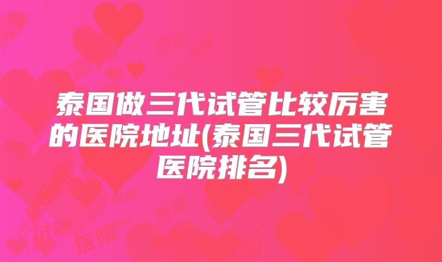 泰国做三代试管比较厉害的医院地址(泰国三代试管医院排名)