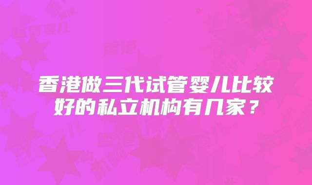 香港做三代试管婴儿比较好的私立机构有几家？