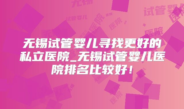 无锡试管婴儿寻找更好的私立医院_无锡试管婴儿医院排名比较好!