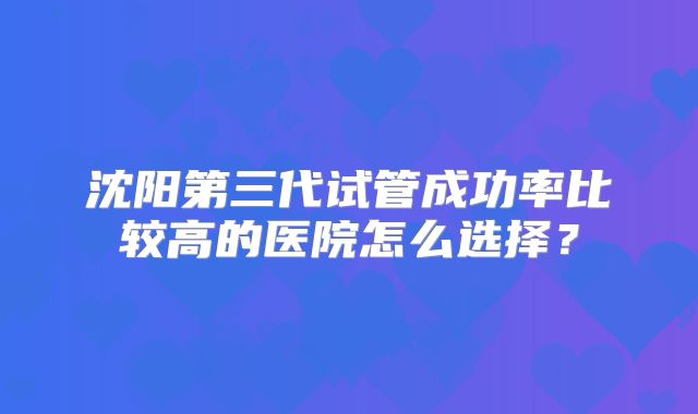 沈阳第三代试管成功率比较高的医院怎么选择？