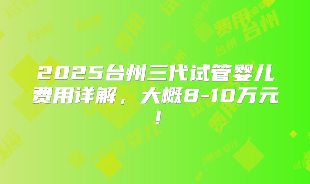 2025台州三代试管婴儿费用详解,大概8-10万元!