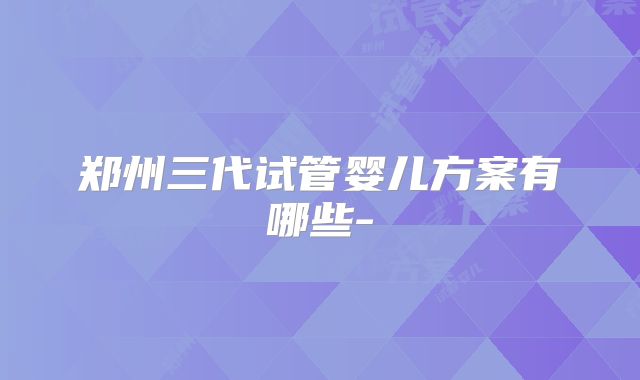 郑州三代试管婴儿方案有哪些-