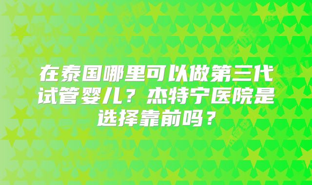 在泰国哪里可以做第三代试管婴儿？杰特宁医院是选择靠前吗？