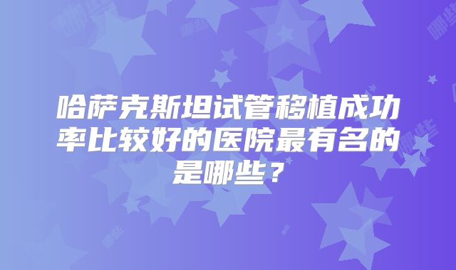 哈萨克斯坦试管移植成功率比较好的医院最有名的是哪些？