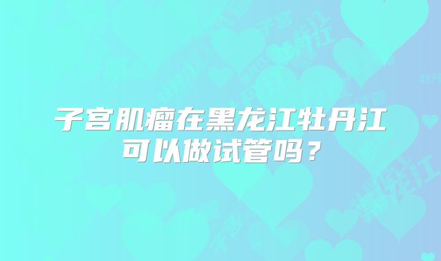 子宫肌瘤在黑龙江牡丹江可以做试管吗?