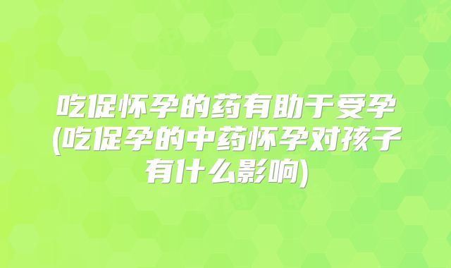 吃促怀孕的药有助于受孕(吃促孕的中药怀孕对孩子有什么影响)