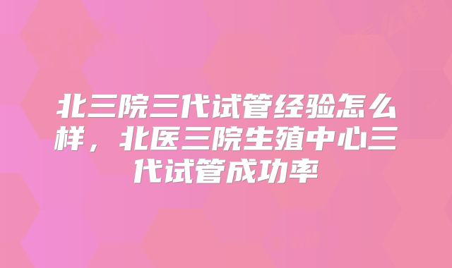 北三院三代试管经验怎么样，北医三院生殖中心三代试管成功率