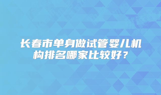 长春市单身做试管婴儿机构排名哪家比较好？