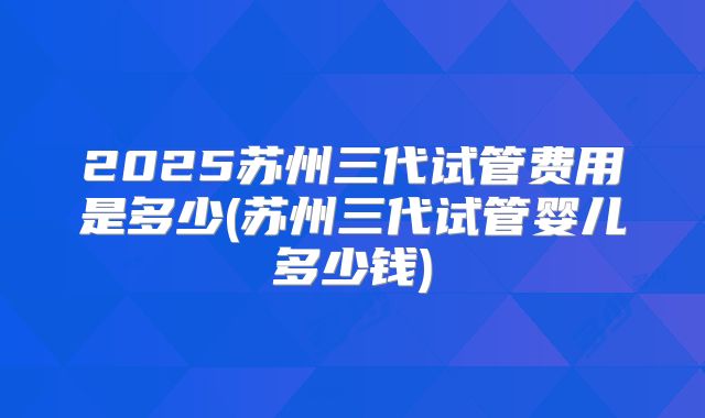 2025苏州三代试管费用是多少(苏州三代试管婴儿多少钱)
