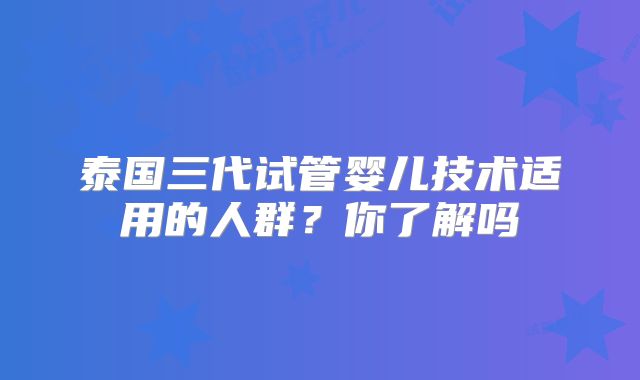 泰国三代试管婴儿技术适用的人群？你了解吗
