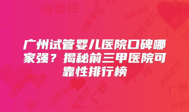 广州试管婴儿医院口碑哪家强？揭秘前三甲医院可靠性排行榜