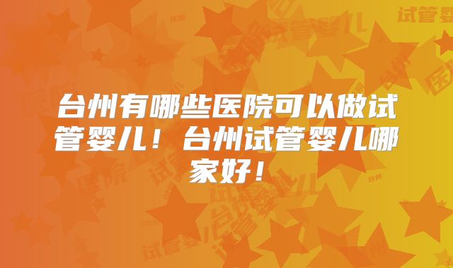 台州有哪些医院可以做试管婴儿！台州试管婴儿哪家好！