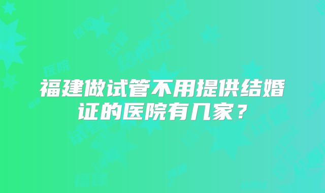 福建做试管不用提供结婚证的医院有几家？