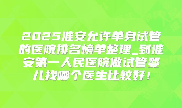 2025淮安允许单身试管的医院排名榜单整理_到淮安第一人民医院做试管婴儿找哪个医生比较好！