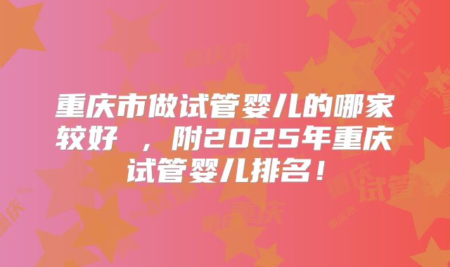 重庆市做试管婴儿的哪家较好 ，附2025年重庆试管婴儿排名！