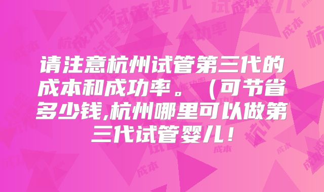 请注意杭州试管第三代的成本和成功率。（可节省多少钱,杭州哪里可以做第三代试管婴儿！