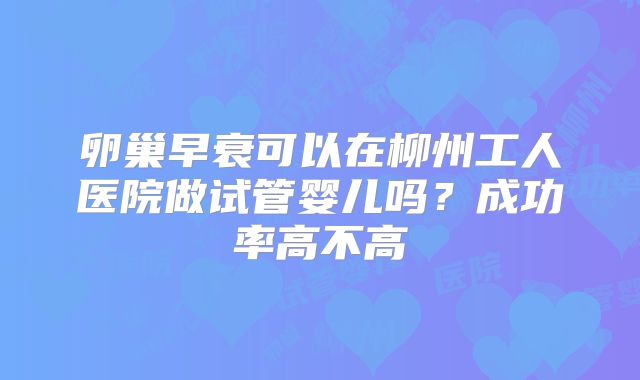卵巢早衰可以在柳州工人医院做试管婴儿吗？成功率高不高