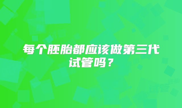 每个胚胎都应该做第三代试管吗?