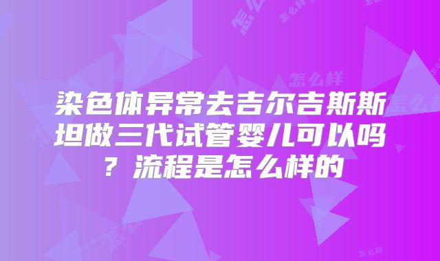 染色体异常去吉尔吉斯斯坦做三代试管婴儿可以吗?流程是怎么样的