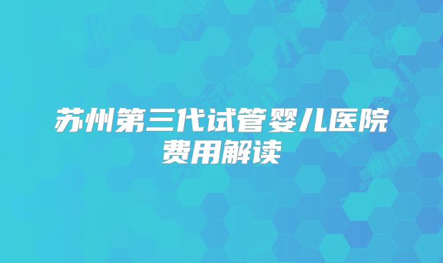 苏州第三代试管婴儿医院费用解读