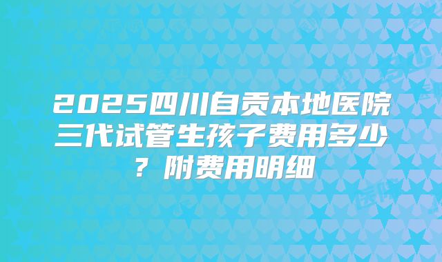 2025四川自贡本地医院三代试管生孩子费用多少？附费用明细