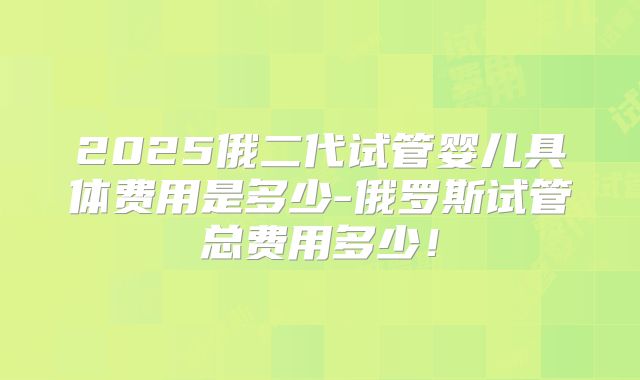 2025俄二代试管婴儿具体费用是多少-俄罗斯试管总费用多少！