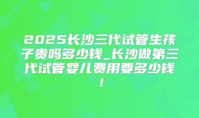 2025长沙三代试管生孩子贵吗多少钱_长沙做第三代试管婴儿费用要多少钱！