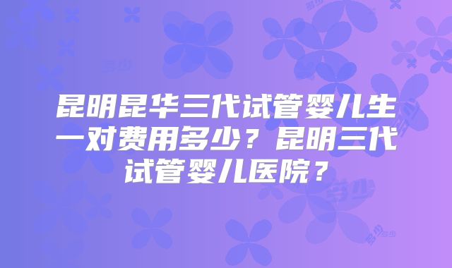 昆明昆华三代试管婴儿生一对费用多少？昆明三代试管婴儿医院？