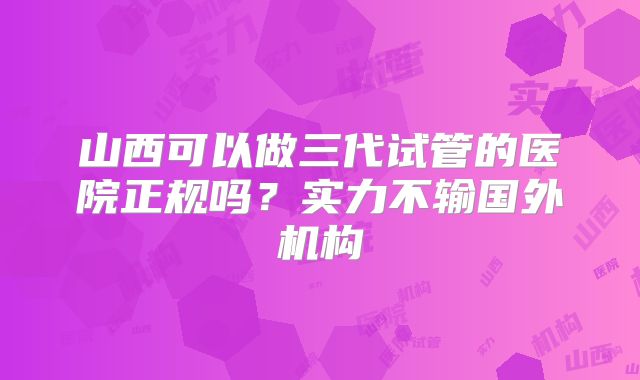山西可以做三代试管的医院正规吗？实力不输国外机构