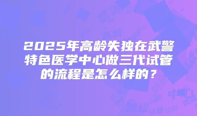2025年高龄失独在武警特色医学中心做三代试管的流程是怎么样的?