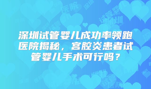 深圳试管婴儿成功率领跑医院揭秘，宫腔炎患者试管婴儿手术可行吗？