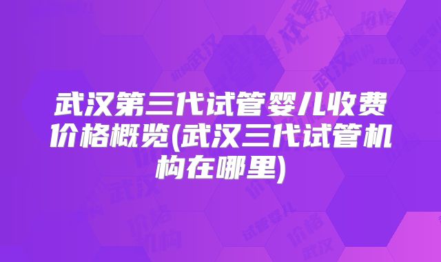 武汉第三代试管婴儿收费价格概览(武汉三代试管机构在哪里)