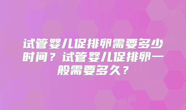 试管婴儿促排卵需要多少时间？试管婴儿促排卵一般需要多久？
