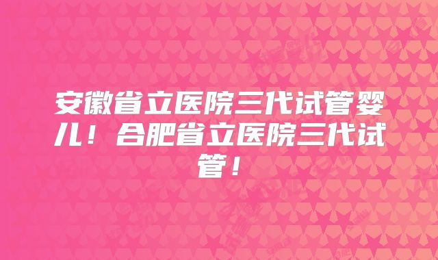 安徽省立医院三代试管婴儿！合肥省立医院三代试管！