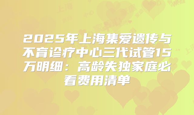 2025年上海集爱遗传与不育诊疗中心三代试管15万明细：高龄失独家庭必看费用清单
