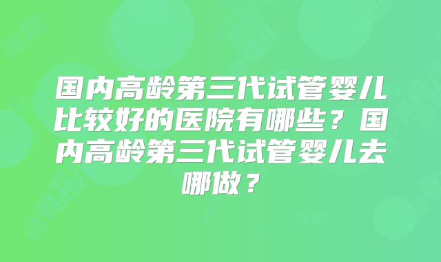 国内高龄第三代试管婴儿比较好的医院有哪些？国内高龄第三代试管婴儿去哪做？