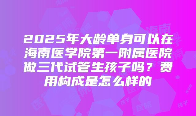 2025年大龄单身可以在海南医学院第一附属医院做三代试管生孩子吗？费用构成是怎么样的