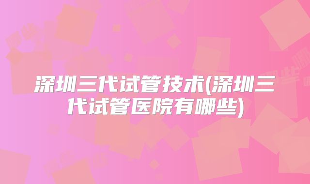 深圳三代试管技术(深圳三代试管医院有哪些)