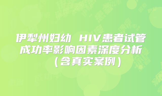 伊犁州妇幼 HIV患者试管成功率影响因素深度分析（含真实案例）