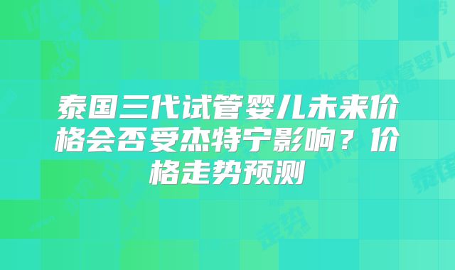 泰国三代试管婴儿未来价格会否受杰特宁影响？价格走势预测