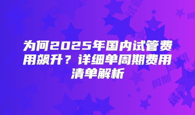 为何2025年国内试管费用飙升？详细单周期费用清单解析