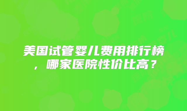 美国试管婴儿费用排行榜，哪家医院性价比高？