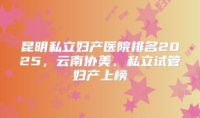 昆明私立妇产医院排名2025,云南协美、私立试管妇产上榜
