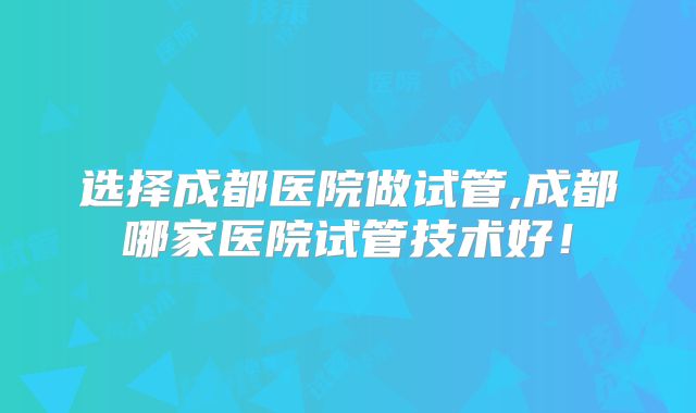 选择成都医院做试管,成都哪家医院试管技术好!
