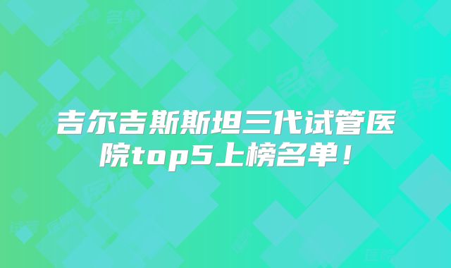 吉尔吉斯斯坦三代试管医院top5上榜名单！