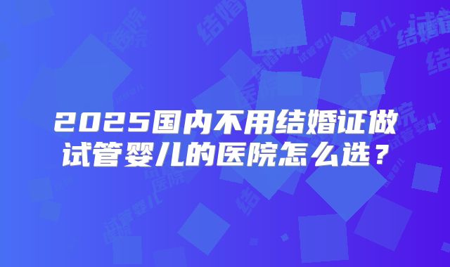 2025国内不用结婚证做试管婴儿的医院怎么选?