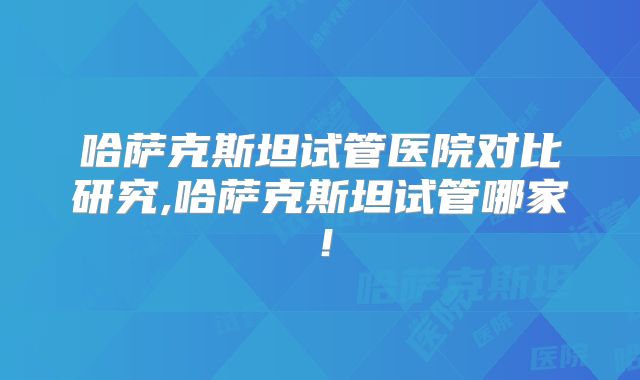 哈萨克斯坦试管医院对比研究,哈萨克斯坦试管哪家！