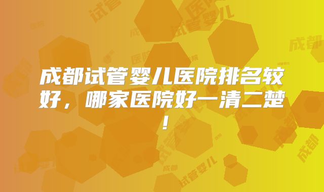 成都试管婴儿医院排名较好,哪家医院好一清二楚!
